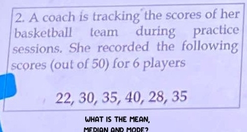 A coach is tracking the scores of her 
basketball team during practice 
sessions. She recorded the following 
scores (out of 50) for 6 players
22, 30, 35, 40, 28, 35
WHAT IS THE MEAN, 
MEDIAN AND MODE2