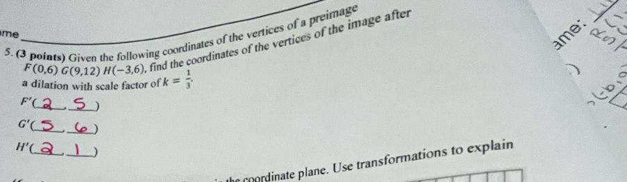 Given the following coordinates of the vertices of a preimage the coordinates of the vertices of the image after 
_ 
me 
_ 
me: 
_
F(0,6)G(9,12)H(-3,6) ), fr 
a dilation with scale factor of k= 1/3 .
F' __)
G'( _ _)
H'( _ _) 
cordinate plane. Use transformations to explain