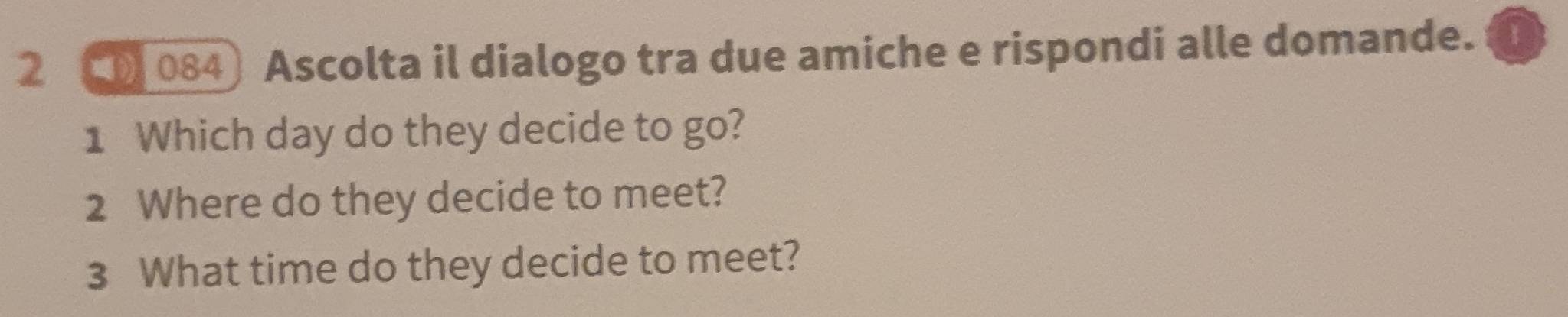 2 ( 084) Ascolta il dialogo tra due amiche e rispondi alle domande. 
1 Which day do they decide to go? 
2 Where do they decide to meet? 
3 What time do they decide to meet?