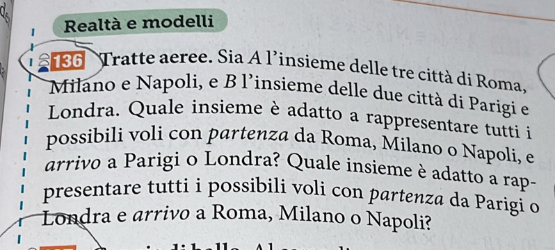 Realtà e modelli 
I 5 86 Tratte aeree. Sia A l’insieme delle tre città di Roma, 
Milano e Napoli, e B l'insieme delle due città di Parigi e 
Londra. Quale insieme è adatto a rappresentare tutti i 
possibili voli con partenza da Roma, Milano o Napoli, e 
arrivo a Parigi o Londra? Quale insieme è adatto a rap- 
presentare tutti i possibili voli con partenza da Parigi o 
Londra e arrivo a Roma, Milano o Napoli?