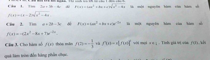 Câu hội tra lới ngàn. Thí sinh trả lới từ câu 1 đến câu 6 
Câu 1. Tìm 2a+3b-4c dề F(x)=(ax^2+bx+c)sqrt(x^2-4x) là một nguyên hàm của hàm số
f(x)=(x-2)sqrt(x^2-4x). 
Câu 2. Tìm a+2b-3c dề F(x)=(ax^2+bx+c)e^(-2x) là một nguyên hàm của hàm số
f(x)=-(2x^2-8x+7)e^(-2x). 
Câu 3. Cho hàm số f(x) thỏa mãn f(2)=- 1/3  và f'(x)=x[f(x)]^2 với mọi x∈ i. Tính giá trị của f(1) , kết 
quả làm tròn đến hàng phần chục.