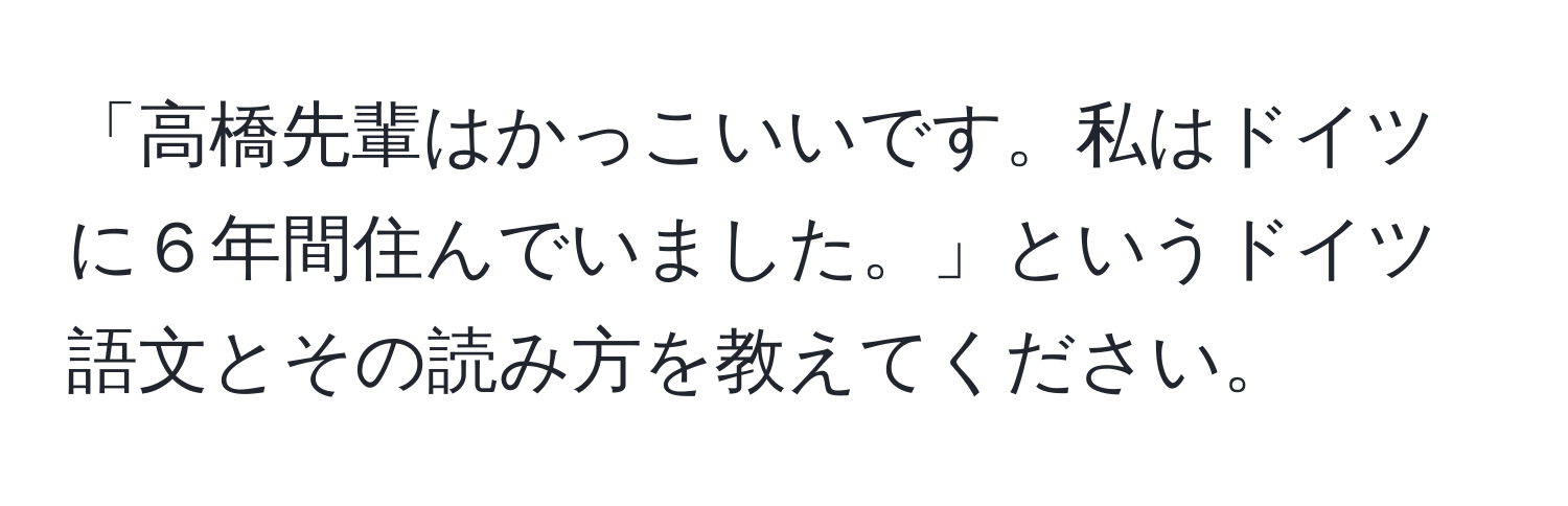 「高橋先輩はかっこいいです。私はドイツに６年間住んでいました。」というドイツ語文とその読み方を教えてください。