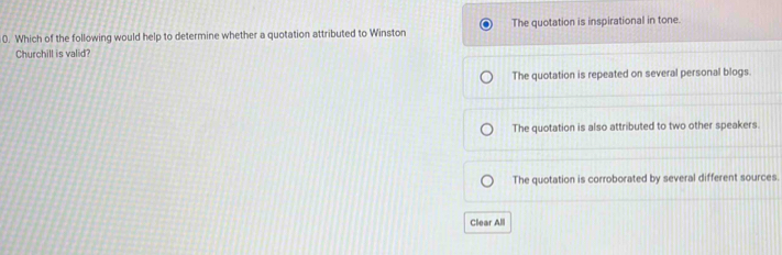 Which of the following would help to determine whether a quotation attributed to Winston The quotation is inspirational in tone.
Churchill is valid?
The quotation is repeated on several personal blogs.
The quotation is also attributed to two other speakers.
The quotation is corroborated by several different sources.
Clear All