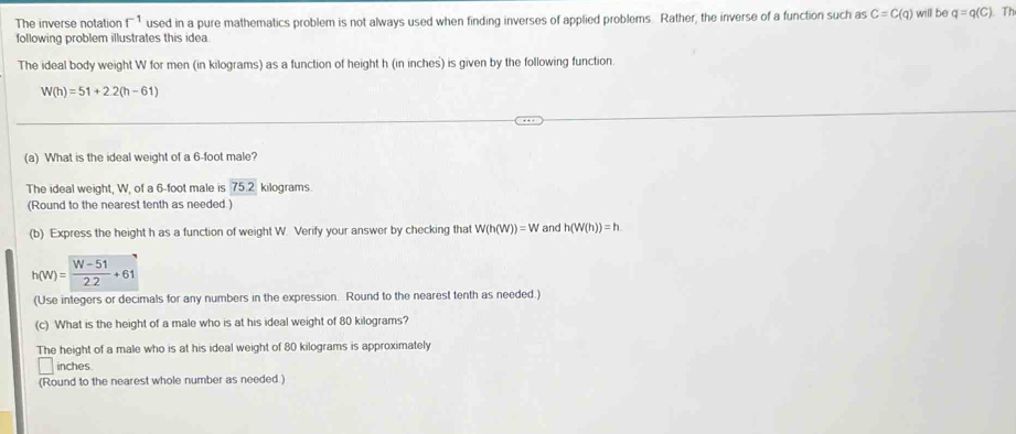 The inverse notation f^(-1) used in a pure mathematics problem is not always used when finding inverses of applied problems. Rather, the inverse of a function such as C=C(q) will be q=q(C). Th
following problem illustrates this idea
The ideal body weight W for men (in kilograms) as a function of height h (in inches) is given by the following function.
W(h)=51+2.2(h-61)
(a) What is the ideal weight of a 6-foot male?
The ideal weight, W, of a 6-foot male is 75.2 kilograms
(Round to the nearest tenth as needed )
(b) Express the height h as a function of weight W. Verify your answer by checking that W(h(W))=W and h(W(h))=h
(Use integers or decimals for any numbers in the expression. Round to the nearest tenth as needed.)
(c) What is the height of a male who is at his ideal weight of 80 kilograms?
The height of a male who is at his ideal weight of 80 kilograms is approximately
inches
(Round to the nearest whole number as needed )