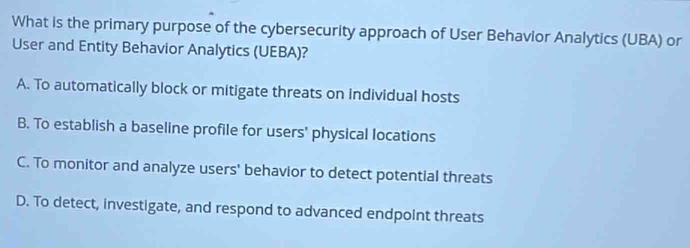 What is the primary purpose of the cybersecurity approach of User Behavior Analytics (UBA) or
User and Entity Behavior Analytics (UEBA)?
A. To automatically block or mitigate threats on individual hosts
B. To establish a baseline profile for users' physical locations
C. To monitor and analyze users' behavior to detect potential threats
D. To detect, investigate, and respond to advanced endpoint threats