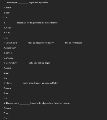 want to put _sugar into my coffee.
A. some
B. any
C. a
2._ people are waiting outside the movie theater
A. Some
B. Any
C. A
3. I don't have_ tests on Monday, but I have_ test on Wednesday
A. some/ any
B. any/ a
C. a/ some
4. Do you have _pets, like oats or dogs?
A. some
B. any
C. a
5. I have_ really good friend. Her name is Cathy
A. some
B. any
C. a
6. Thomas needs_ box of colored pencils to finish his picture.
A. some
B. any
C. a
