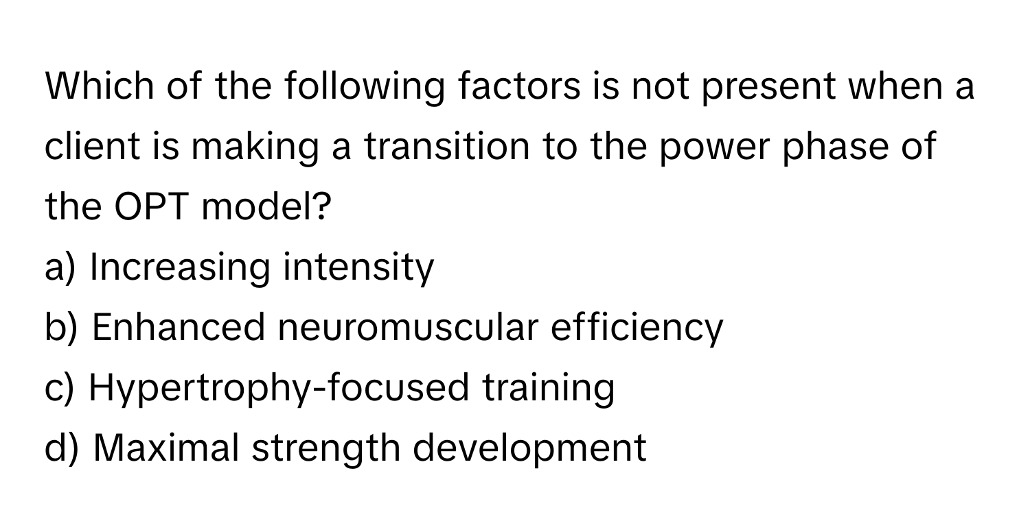 Which of the following factors is not present when a client is making a transition to the power phase of the OPT model?

a) Increasing intensity
b) Enhanced neuromuscular efficiency
c) Hypertrophy-focused training
d) Maximal strength development