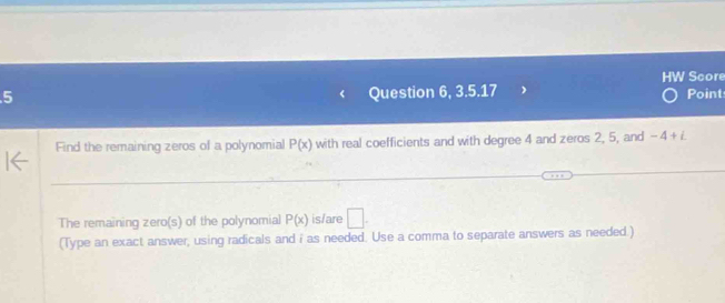 HW Score 
5 Question 6, 3.5.17 Point 
Find the remaining zeros of a polynomial P(x) with real coefficients and with degree 4 and zeros 2, 5, and -4+i
_ 
The remaining zero(s) of the polynomial P(x) is/are □. 
(Type an exact answer, using radicals and i as needed. Use a comma to separate answers as needed.)