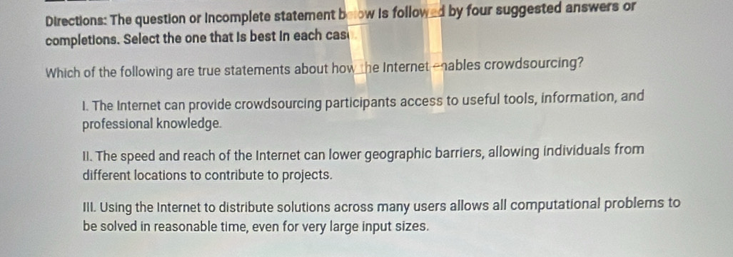 Directions: The question or incomplete statement below is followed by four suggested answers or
completions. Select the one that is best in each cas
Which of the following are true statements about how he Internet -nables crowdsourcing?
I. The Internet can provide crowdsourcing participants access to useful tools, information, and
professional knowledge.
II. The speed and reach of the Internet can lower geographic barriers, allowing individuals from
different locations to contribute to projects.
III. Using the Internet to distribute solutions across many users allows all computational problems to
be solved in reasonable time, even for very large input sizes.