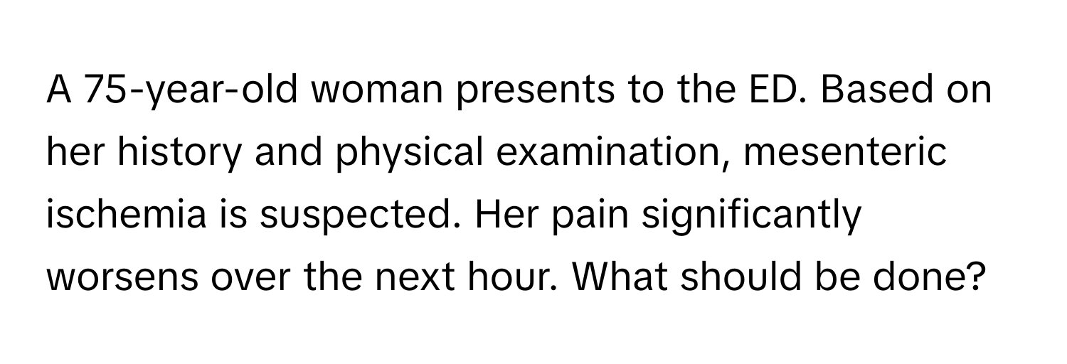 A 75-year-old woman presents to the ED. Based on her history and physical examination, mesenteric ischemia is suspected.  Her pain significantly worsens over the next hour. What should be done?