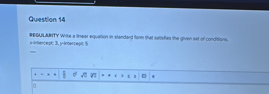 REGULARITY Write a linear equation in standard form that satisfies the given set of conditions. 
x-intercept: 3, y-intercept: 5 
—
+ ÷  □ /□   □^(□) sqrt(□ ) sqrt[□](□ ) =!= ≤ ≥ π