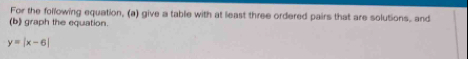 For the following equation, (a) give a table with at least three ordered pairs that are solutions, and 
(b) graph the equation.
y=|x-6|