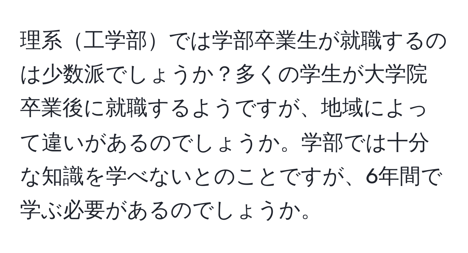 理系工学部では学部卒業生が就職するのは少数派でしょうか？多くの学生が大学院卒業後に就職するようですが、地域によって違いがあるのでしょうか。学部では十分な知識を学べないとのことですが、6年間で学ぶ必要があるのでしょうか。