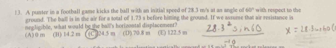 A punter in a football game kicks the ball with an initial speed of 28.3 m/s at an angle of 60° with respect to the
ground. The ball is in the air for a total of 1.73 s before hitting the ground. If we assume that air resistance is
negligible, what would be the ball's horizontal displacement?
(A) 0 m (B) 14.2 m (C)) 24.5 m (D) 70.8 m (E) 122.5 m