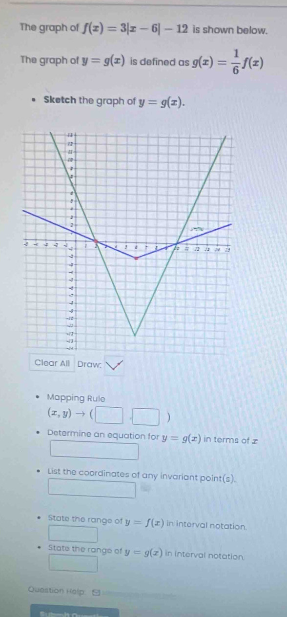 The graph of f(x)=3|x-6|-12 is shown below. 
The graph of y=g(x) is defined as g(x)= 1/6 f(x)
Sketch the graph of y=g(x). 
Clear All Draw: 
Mapping Rule
(x,y)to (□ ,□ )
Determine an equation for y=g(x) in terms of x
List the coordinates of any invariant point(s). 
State the range of y=f(x) in interval notation. 
State the range of y=g(x) in interval notation. 
Question Help.