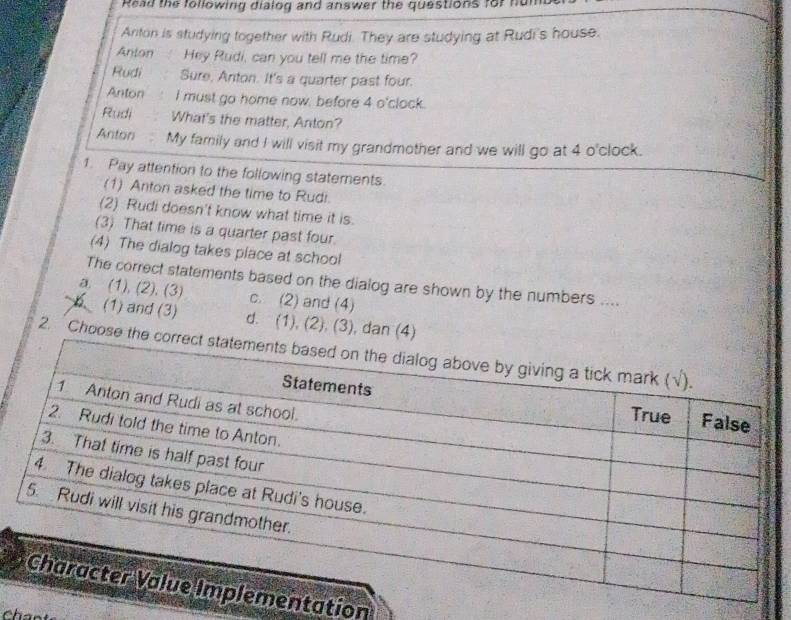 Read the following dialog and answer the questions for nun
Anton is studying together with Rudi. They are studying at Rudi's house.
Anton Hey Rudi, can you tell me the time?
Rudi Sure, Anton. It's a quarter past four.
Anton I must go home now, before 4 o'clock.
Rudi What's the matter, Anton?
Anton My family and I will visit my grandmother and we will go at 4 o'clock.
1. Pay attention to the following statements.
(1) Anton asked the time to Rudi.
(2) Rudi doesn't know what time it is.
(3) That time is a quarter past four.
(4) The dialog takes place at school
The correct statements based on the dialog are shown by the numbers ....
a. (1), (2), (3) c. (2) and (4)
b (1) and (3) d. (1), (2), (3), dan (4)
2. Choose 
tation