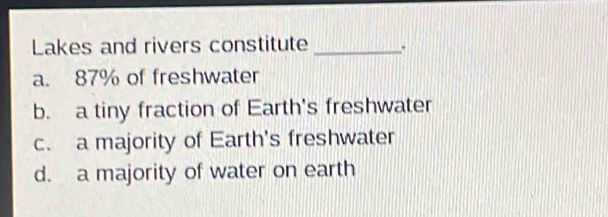 Lakes and rivers constitute _.
a. 87% of freshwater
b. a tiny fraction of Earth's freshwater
c. a majority of Earth's freshwater
d. a majority of water on earth