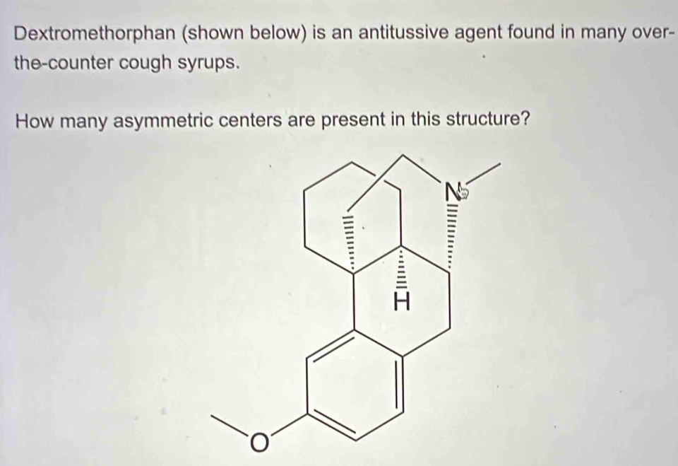 Dextromethorphan (shown below) is an antitussive agent found in many over- 
the-counter cough syrups. 
How many asymmetric centers are present in this structure?