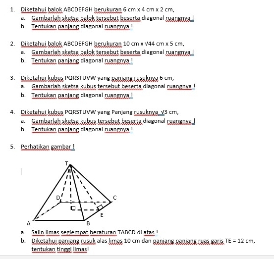 Diketahui balok ABCDEFGH berukuran 6cm* 4cm* 2cm, 
a. Gambarlah sketsa balok tersebut beserta diagonal ruangnya ! 
b. Tentukan panjang diagonal ruangnya ! 
2. Diketahui balok ABCDEFGH berukuran 10cm* surd 44cm* 5cm, 
a. Gambarlah sketsa balok tersebut beserta diagonal ruangnya ! 
b. Tentukan panjang diagonal ruangnya ! 
3. Diketahui kubus PQRSTUVW yang panjang rusuknya 6 cm, 
a. Gambarlah sketsa kubus tersebut beserta diagonal ruangnya ! 
b. Tentukan panjang diagonal ruangnya ! 
4. Diketahui kubus PQRSTUVW yang Panjang rusuknya v3 cm, 
a. Gambarlah sketsa kubus tersebut beserta diagonal ruangnya ! 
b. Tentukan panjang diagonal ruangnya ! 
5. Perhatikan gambar ! 
a Salin limas segiempat beraturan TABCD di atas ! 
b. Diketahui panjang rusuk alas limas 10 cm dan panjang panjang ruas garis TE=12cm, 
tentukan tinggi limas!