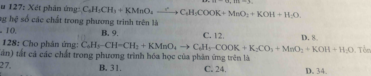 m-6, m=3. 
u 127: Xét phản ứng: C_6H_5CH_3+KMnO_4xrightarrow rC_6H_5COOK+MnO_2+KOH+H_2O. 
ng hệ số các chất trong phương trình trên là. 10. B. 9. C. 12.
D. 8.
* 128: Cho phản ứng: C_6H_5-CH=CH_2+KMnO_4to C_6H_5-COOK+K_2CO_3+MnO_2+KOH+H_2O. Tổn
tản) tất cả các chất trong phương trình hóa học của phản ứng trên là
27. B. 31. C. 24.
D. 34.