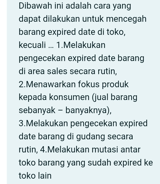 Dibawah ini adalah cara yang
dapat dilakukan untuk mencegah
barang expired date di toko,
kecuali ... 1.Melakukan
pengecekan expired date barang
di area sales secara rutin,
2.Menawarkan fokus produk
kepada konsumen (jual barang
sebanyak - banyaknya),
3.Melakukan pengecekan expired
date barang di gudang secara
rutin, 4.Melakukan mutasi antar
toko barang yang sudah expired ke
toko lain