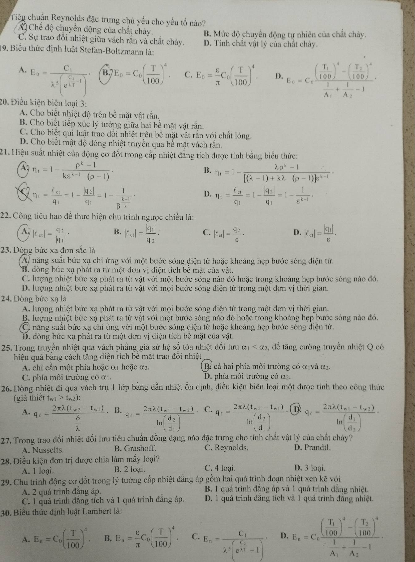 Tiêu chuẩn Reynolds đặc trưng chủ yếu cho yếu tố nào?
A) Chế độ chuyển động của chất chảy.
B. Mức độ chuyển động tự nhiên của chất chảy.
C. Sự trao đồi nhiệt giữa vách rắn và chất chảy. D. Tính chất vật lý của chất chảy.
19. Biểu thức định luật Stefan-Boltzmann là:
A. E_0=frac C_1lambda^5(e^(frac C_2)lambda^3-1)·
B. E_0=C_0( T/100 )^4. C. E_0= varepsilon /π  C_0( T/100 )^4. D. E_a=C_afrac (frac T_1100)^4-(frac T_2100)^4frac 1A_1+frac 1A_2-1
20. Điều kiện biên loại 3:
A. Cho biết nhiệt độ trên bề mặt vật rắn.
B. Cho biết tiếp xúc lý tưởng giữa hai bề mặt vật rắn.
C. Cho biết qui luật trao đổi nhiệt trên bề mặt vật răn với chất lóng.
D. Cho biết mật độ dòng nhiệt truyền qua bề mặt vách rắn.
21. Hiệu suất nhiệt của động cơ đốt trong cấp nhiệt đẳng tích được tính bằng biểu thức:
A7 eta _1=1- (p^k-1)/kvarepsilon^(k-1)(rho -1) .
B. eta _t=1- (lambda p^k-1)/[(lambda -1)+klambda (p-1)]e^(k-1) ·
eta _t=frac ell _ctq_1=1-frac |q_2|q_1=1-frac 1beta^(frac k-1)k·
D. eta _1=frac ell _ctq_1=1-frac |q_2|q_1=1- 1/varepsilon^(k-1) .
22. Công tiêu hao để thực hiện chu trình ngược chiều là:
A. |ell _et|=frac q_2|q_1|· |ell _ct|=frac |q_1|q_2. |ell _ct|=frac q_2varepsilon · |ell _ct|=frac |q_1|varepsilon .
B.
C.
D.
23. Dòng bức xạ đơn sắc là
A) năng suất bức xạ chỉ ứng với một bước sóng điện từ hoặc khoảng hẹp bước sóng điện từ.
B. dòng bức xạ phát ra từ một đơn vị diện tích bề mặt của vật.
C. lượng nhiệt bức xạ phát ra từ vật với một bước sóng nào đó hoặc trong khoảng hẹp bước sóng nào đó.
D. lượng nhiệt bức xạ phát ra từ vật với mọi bước sóng điện từ trong một đơn vị thời gian.
24. Dòng bức xạ là
A. lượng nhiệt bức xạ phát ra từ vật với mọi bước sóng điện từ trong một đơn vị thời gian.
B. lượng nhiệt bức xạ phát ra từ vật với một bước sóng nào đó hoặc trong khoảng hẹp bước sóng nào đó.
C năng suất bức xạ chỉ ứng với một bước sóng điện từ hoặc khoảng hẹp bước sóng điện từ.
D. dòng bức xạ phát ra từ một đơn vị diện tích bề mặt của vật.
25. Trong truyền nhiệt qua vách phẳng giả sử hệ số tỏa nhiệt đối lưu alpha _1 , để tăng cường truyền nhiệt Q có
hiệu quả bằng cách tăng diện tích bề mặt trao đổi nhiệt
A. chỉ cần một phía hoặc ở α1 hoặc α2. B cả hai phía môi trường có α|và α2.
C. phía môi trường có α. D. phía môi trường có α2.
26. Dòng nhiệt đi qua vách trụ 1 lớp bằng dẫn nhiệt ổn định, điều kiện biên loại một được tính theo công thức
(giả thiết t_w1>t_w2:
q_t=frac 2π lambda (t_a1-t_a2)ln (frac d_2d_1) C.
q_c=frac 2π lambda (t_w2-t_w1)ln (frac d_2d_1)· q_t=frac 2π lambda (t_w1-t_w2)ln (frac d_1d_2)·
A. q_t=frac 2π lambda (t_w2-t_w1) delta /lambda  . B. (D).
27. Trong trao đổi nhiệt đối lưu tiêu chuẩn đồng dạng nào đặc trưng cho tính chất vật lý của chất chảy?
A. Nusselts. B. Grashoff. C. Reynolds. D. Prandtl.
28. Điều kiện đơn trị được chia làm mấy loại?
A. 1 loại. B. 2 loại.
C. 4 loại. D. 3 loại.
29. Chu trình động cơ đốt trong lý tưởng cấp nhiệt đăng áp gồm hai quá trình đoạn nhiệt xen kẽ với
A. 2 quá trình đăng áp.
B. 1 quá trình đẳng áp và 1 quá trình đẳng nhiệt.
C. 1 quá trình đăng tích và 1 quá trình đẳng áp. D. 1 quá trình đăng tích và 1 quá trình đăng nhiệt.
30. Biểu thức định luật Lambert là:
A. E_n=C_0( T/100 )^4. B. E_n= varepsilon /π  C_0( T/100 )^4. C. E_n=frac C_1lambda^5(e^(frac C_2)A^3-1). D. E_a=C_afrac (frac T_1100)^4-(frac T_2100)^4frac 1A_1+frac 1A_2-1