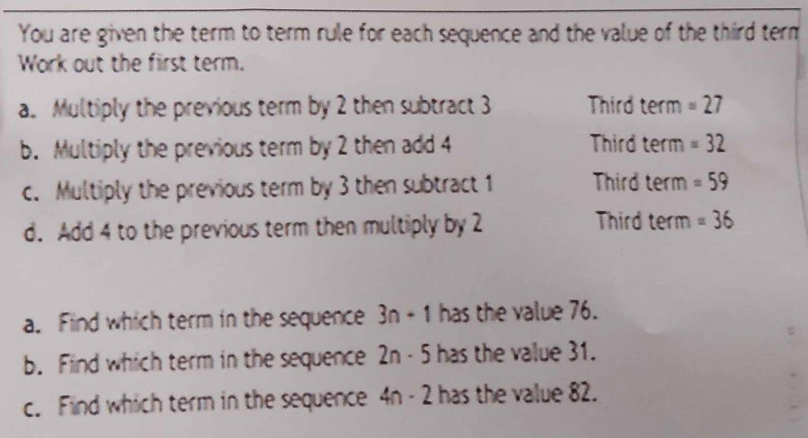 You are given the term to term rule for each sequence and the value of the third term 
Work out the first term. 
a. Multiply the previous term by 2 then subtract 3 Third term =27
Third term 
b. Multiply the previous term by 2 then add 4 =32
Third a ee rm 
c. Multiply the previous term by 3 then subtract 1 =59
Third 
d. Add 4 to the previous term then multiply by 2 te m =36
a. Find which term in the sequence 3n-1 has the value 76. 
b. Find which term in the sequence 2n - 5 has the value 31. 
c. Find which term in the sequence 4n-2 has the value 82.