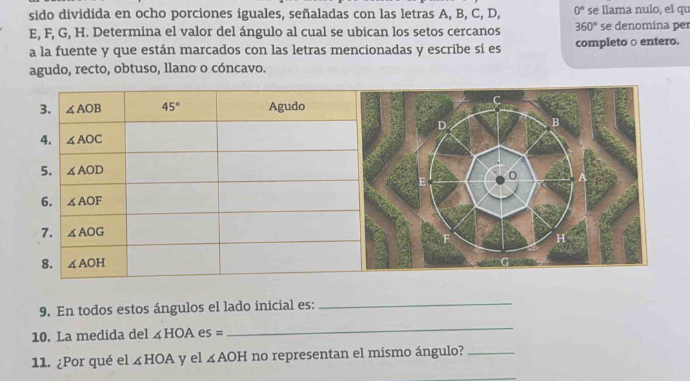 sido dividida en ocho porciones iguales, señaladas con las letras A, B, C, D, 0° se llama nulo, el qu
360°
E, F, G, H. Determina el valor del ángulo al cual se ubican los setos cercanos se denomina per
a la fuente y que están marcados con las letras mencionadas y escribe si es completo ○ entero.
agudo, recto, obtuso, llano o cóncavo.
9. En todos estos ángulos el lado inicial es:
_
10. La medida del ∠ HOA es =
_
11. ¿Por qué el ∠ HOA y el ∠ AOH no representan el mismo ángulo?_
_