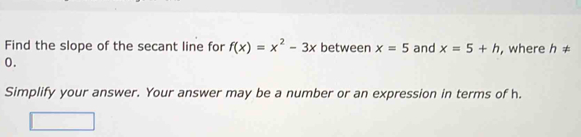 Find the slope of the secant line for f(x)=x^2-3x between x=5 and x=5+h , where h!=
0. 
Simplify your answer. Your answer may be a number or an expression in terms of h.