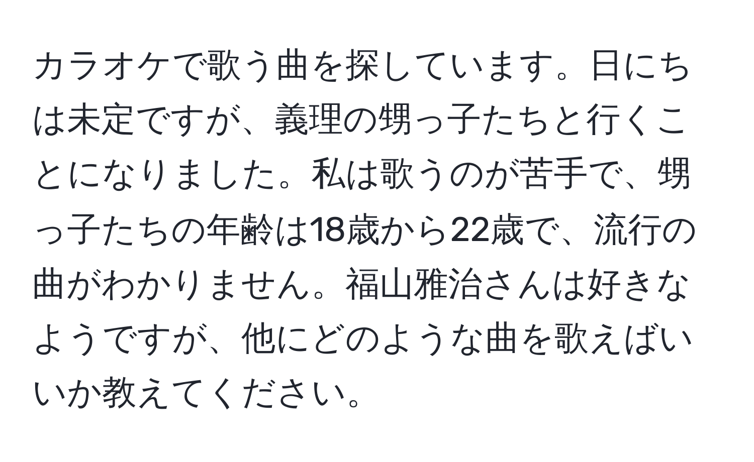 カラオケで歌う曲を探しています。日にちは未定ですが、義理の甥っ子たちと行くことになりました。私は歌うのが苦手で、甥っ子たちの年齢は18歳から22歳で、流行の曲がわかりません。福山雅治さんは好きなようですが、他にどのような曲を歌えばいいか教えてください。