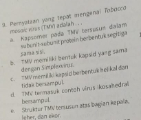 Pernyataan yang tepat mengenal Tobocco
mosoic virus (TMV) adalah . . .
a. Kapsomer pada TMV tersusun dalam
subunit-subunit protein berbentuk segitiga
sama sisi.
b. TMV memiliki bentuk kapsid yang sama
dengan Simplexvírus.
c. TMV memiliki kapsid berbentuk helikal dan
tidak bersampul.
d. TMV termasuk contoh virus ikosahedral
bersampul.
e. Struktur TMV tersusun atas bagian kepaïa,
leher, dan ekor.