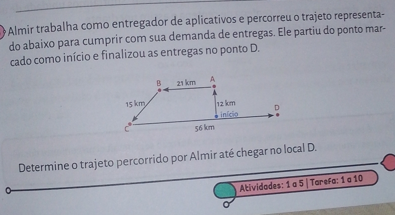 Almir trabalha como entregador de aplicativos e percorreu o trajeto representa- 
do abaixo para cumprir com sua demanda de entregas. Ele partiu do ponto mar- 
cado como início e finalizou as entregas no ponto D. 
Determine o trajeto percorrido por Almir até chegar no local D. 
Atividades: 1 a 5 | Tarefa: 1 a 10