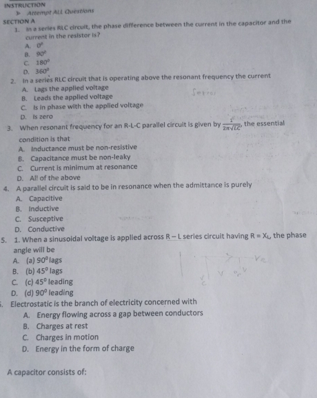 》 Attempt ALl Questions
SECTION A
1. In a series RLC circuit, the phase difference between the current in the capacitor and the
current in the resistor is?
A. 0°
B. 90°
C. 180°
D. 360°
2. In a series RLC circuit that is operating above the resonant frequency the current
A. Lags the applied voltage
B. Leads the applied voltage
C. Is in phase with the applied voltage
D. Is zero
3. When resonant frequency for an R-L-C parallel circuit is given by  1/2π sqrt(LC)  , the essential
condition is that
A. Inductance must be non-resistive
B. Capacitance must be non-leaky
C. Current is minimum at resonance
D. Al! of the above
4. A parallel circuit is said to be in resonance when the admittance is purely
A. Capacitive
B. Inductive
C. Susceptive
D. Conductive
5. 1. When a sinusoidal voltage is applied across R - L series circuit having R=X_L the phase
angle will be
A. (a) 90° lags
B. (b) 45° lags
C. (c) 45° leading
D. (d) 90° leading
. Electrostatic is the branch of electricity concerned with
A. Energy flowing across a gap between conductors
B. Charges at rest
C. Charges in motion
D. Energy in the form of charge
A capacitor consists of: