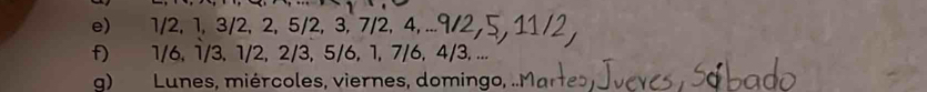 1/2, 1, 3/2, 2, 5/2, 3, 7/2, 4, ... 
f) 1/6, 1/3, 1/2, 2/3, 5/6, 1, 7/6, 4/3, ... 
g) Lunes, miércoles, viernes, domingo,