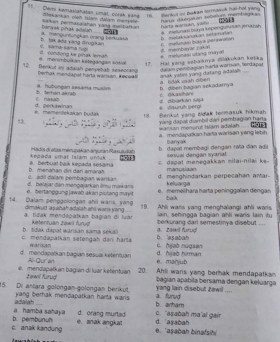 Demi kemaslahatan umat, corak yan 16. Berikut ini bukan termasuk hal-hal yan
ditekankan oleh Islam dalam menyele- harus dikerjakan sebelum membagikan
saikan permasalahan yang melibatkan . harta warisan, yaitu .... HOTS
banyak pihak adalah .... Hors a.melunasi biaya kepengurusan jenazah
a. menguntungkan orang berkuasa b. melaksanakan selamatan
b. tak ada yang dirugikan c. melunasi biaya perawatan
c. sama-sama rugi
d. membayar zakat
d. condong ke pihak lemah e. melunasi utang mayat
e. menimbulkan ketegangan sosial 17. Hal yang sebaiknya dilakukan ketika
12. Berikut ini adalah penyebab seseorang dalam pembagian harta warisan, terdapat
berhak mendapat harta warisan, kecuali anak yatim yang datang adalah ....
a. tidak usah diberi
a. hubungan sesama muslim b. diberi bagian sekadarnya
b. teman akrab
c. dikasihani
c. nasab
d.dibiarkan saja
d. perkawinan
e. disuruh pergi
e. memerdekakan budak
18. Berikut yang tidak termasuk hikmah
13. yang dapat diambil dari pembagian harta
warisan menurut Islam adalah HOTS
Quớn gng guà sì a. mendapatkan harta warisan yang lebih
banyak
Hadis di atas merupakan anjuran Rasulullab b. dapat membagi dengan rata dan adil
kepada umat Islam untuk . HOTS sesuai dengan syariat
a. berbuat baik kepada sesama c. dapat menegakkan nilai-nilai ke-
b. menahan diri dari amarah manusiaan
c. adil dalam pembagian warisan d. menghindarkan perpecahan antar-
d. belajar dan mengajarkan ilmu mawaris
keluarga
e. bertanggung jawab akan piutang mayit e. memelihara harta peninggalan dengan
baik
14. Dalam penggolongan ahli waris, yang 19. Ahli waris yang menghalangi ahli waris
dimakud 'aşabah adalah ahli waris yang .. . .
a. tidak mendapatkan bagian di luan lain, sehingga bagian ahli waris lain itu
ketentuan żawil furuḍ berkurang dari semestinya disebut ....
b. tidak dapat warisan sama sekali a、 żawil furud
c. mendapatkan setengah dari harta b. ‘aşabah
warisan c. hijab nuqsan
d. mendapatkan bagian sesuai ketentuan d. ḥijab ḥirman
Al-Qur'an e. maḥjub
e. mendapatkan bagian di luar ketentuan 20. Ahli waris yang berhak mendapatkan
żawil furuḍ bagian apabila bersama dengan keluarga
15. Di antara golongan-golongan berikut, yang lain disebut zawil ....
yang berhak mendapatkan harta waris a、 furud
adalah …._ b. arham
a. hamba sahaya d. orang murtad c. ‘aşabah ma’al gair
b. pembunuh e. anak angkat d. aşabah
c. anak kandung e. ‘aşabah binafsihi