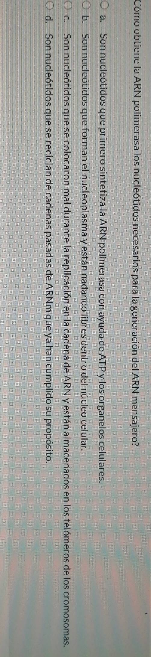 Cómo obtiene la ARN polimerasa los nucleótidos necesarios para la generación del ARN mensajero?
a. Son nucleótidos que primero sintetiza la ARN polimerasa con ayuda de ATP y los organelos celulares.
b. Son nucleótidos que forman el nucleoplasma y están nadando libres dentro del núcleo celular.
c. Son nucleótidos que se colocaron mal durante la replicación en la cadena de ARN y están almacenados en los telómeros de los cromosomas.
d. Son nucleótidos que se reciclan de cadenas pasadas de ARNm que ya han cumplido su propósito.