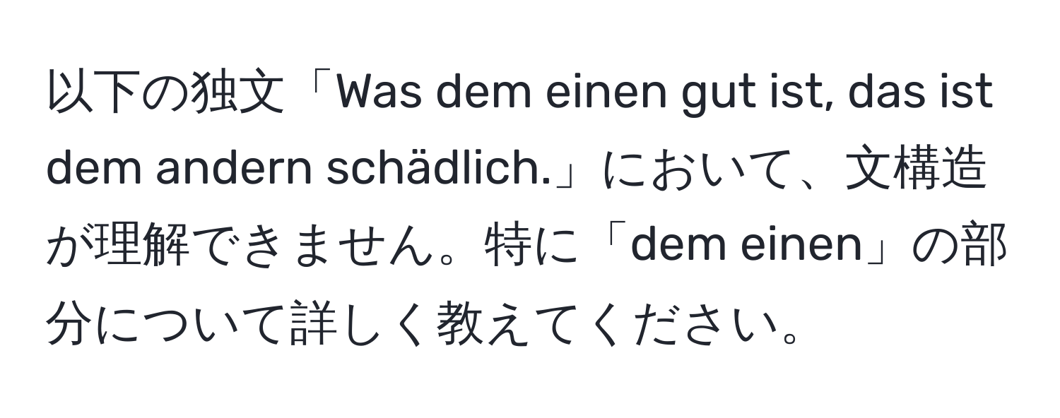 以下の独文「Was dem einen gut ist, das ist dem andern schädlich.」において、文構造が理解できません。特に「dem einen」の部分について詳しく教えてください。