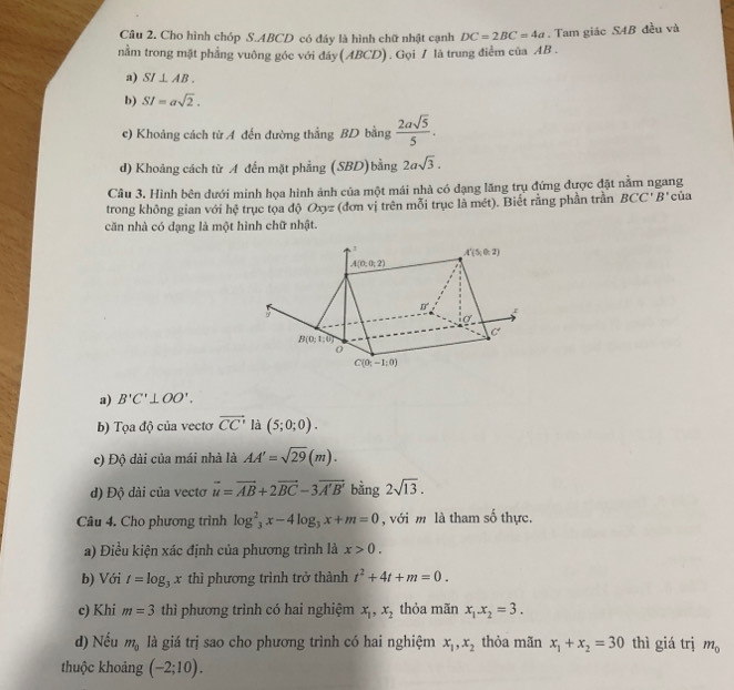 Cho hình chóp S.ABCD có đáy là hình chữ nhật cạnh DC=2BC=4a
nằm trong mặt phẳng vuông góc với đáy(ABCD). Gọi / là trung điểm của AB . . Tam giác SAB đều và
a) SI⊥ AB.
b) SI=asqrt(2).
c) Khoảng cách từ A đến đường thắng BD bằng  2asqrt(5)/5 .
d) Khoảng cách từ A đến mặt phẳng (SBD)bằng 2asqrt(3).
Câu 3. Hình bên dưới minh họa hình ảnh của một mái nhà có dạng lăng trụ đứng được đặt nằm ngang
trong không gian với hệ trục tọa độ Oxyz (đơn vị trên mỗi trục là mét). Biết rằng phần trần BCC'B' của
căn nhà có đạng là một hình chữ nhật.
a) B'C'⊥ OO'.
b) Tọa độ của vectơ vector CC' là (5;0;0).
c) Độ dài của mái nhà là AA'=sqrt(29)(m).
) Độ dài của vectơ vector u=vector AB+2vector BC-3vector A'B' bằng 2sqrt(13).
Câu 4. Cho phương trình log _3^(2x-4log _3)x+m=0 , với m là tham số thực.
a) Điều kiện xác định của phương trình là x>0.
b) Với t=log _3x thì phương trình trở thành t^2+4t+m=0.
c) Khi m=3 thì phương trình có hai nghiệm x_1,x_2 thỏa mãn x_1x_2=3.
d) Nếu m_0 là giá trị sao cho phương trình có hai nghiệm x_1,x_2 thỏa mãn x_1+x_2=30 thì giá trị m_0
thuộc khoảng (-2;10).