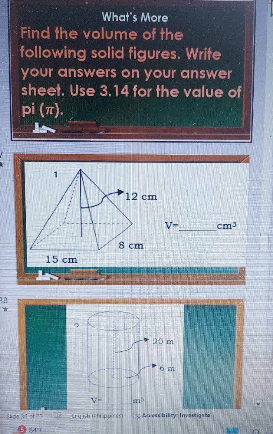 What's More 
Find the volume of the 
following solid figures. Write 
your answers on your answer 
sheet. Use 3.14 for the value of 
pi (π). 
_
V=
cm^3
38
* 
7
V= _ m^3
Slide 36 of 63 English (Philippines) Accessibility: Investigate
84°F