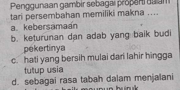 Penggunaan gambir sebagai properi dalam
tari persembahan memiliki makna ....
a. kebersamaan
b. keturunan dan adab yang baik budi
pekertinya
c. hati yang bersih mulai dari lahir hingga
tutup usia
d. sebagai rasa tabah dalam menjalani
buruk