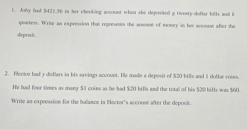 Joby had $421.56 in her checking account when she deposited g twenty-dollar bills and k 
quarters. Write an expression that represents the amount of money in her account after the 
deposit. 
2. Hector had y dollars in his savings account. He made a deposit of $20 bills and 1 dollar coins. 
He had four times as many $1 coins as he had $20 bills and the total of his $20 bills was $60. 
Write an expression for the balance in Hector`s account after the deposit.