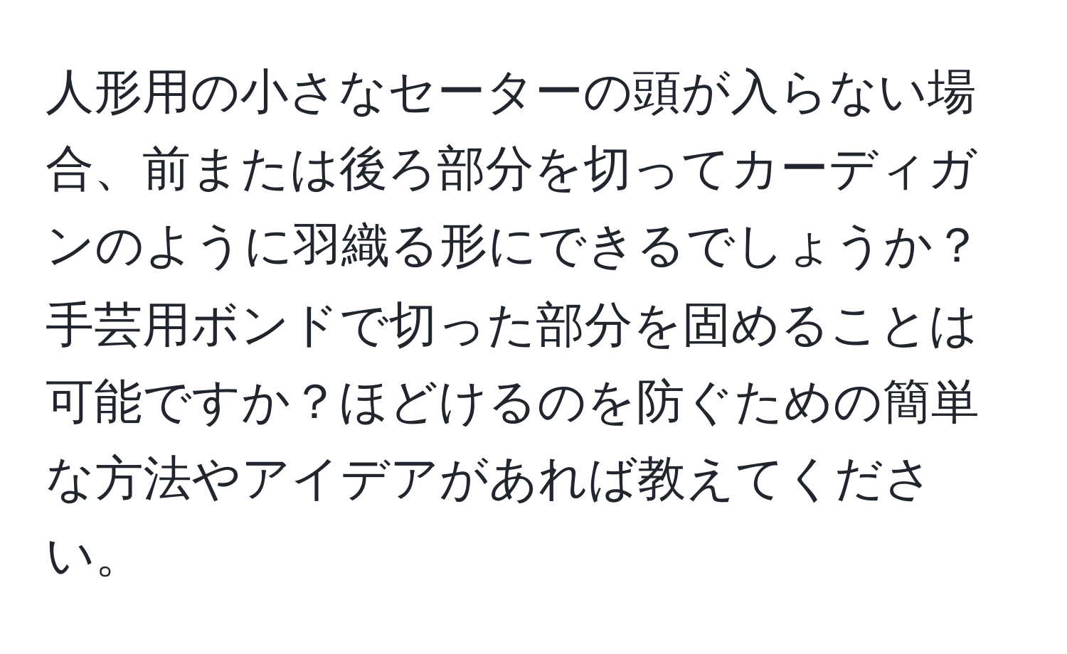 人形用の小さなセーターの頭が入らない場合、前または後ろ部分を切ってカーディガンのように羽織る形にできるでしょうか？手芸用ボンドで切った部分を固めることは可能ですか？ほどけるのを防ぐための簡単な方法やアイデアがあれば教えてください。