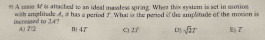 A mass M is attached to an ideal massless spring. When this system is set in motion
with amplitude A, it has a period 7. What is the period if the amplitude of the motion is
increased to 24?
A) 7/2 B) 4T C) 2T D) sqrt(2)T E) T