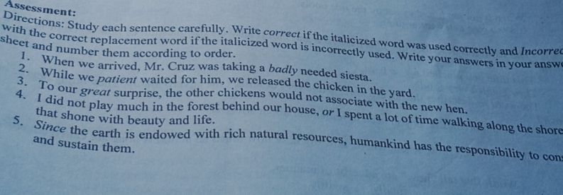 Assessment: 
Directions: Study each sentence carefully. Write correct if the italicized word was used correctly and Incorred 
with the correct replacement word if the italicized word is incorrectly used. Write your answers in your answ 
sheet and number them according to order. 
1. When we arrived, Mr. Cruz was taking a badly needed siesta. 
2. While we patient waited for him, we released the chicken in the yard. 
3. To our great surprise, the other chickens would not associate with the new hen. 
4. I did not play much in the forest behind our house, or I spent a lot of time walking along the shore 
that shone with beauty and life. 
5. Since the earth is endowed with rich natural resources, humankind has the responsibility to con 
and sustain them.