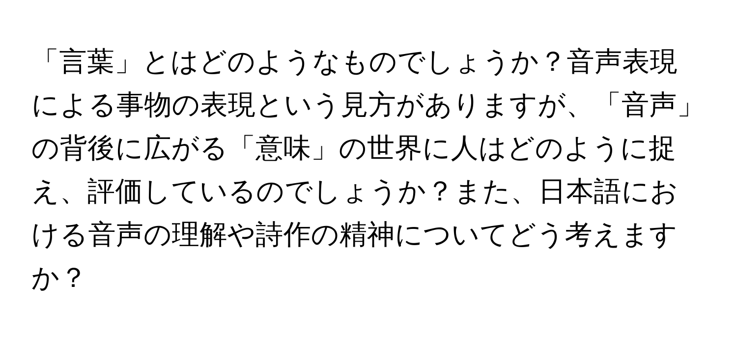 「言葉」とはどのようなものでしょうか？音声表現による事物の表現という見方がありますが、「音声」の背後に広がる「意味」の世界に人はどのように捉え、評価しているのでしょうか？また、日本語における音声の理解や詩作の精神についてどう考えますか？