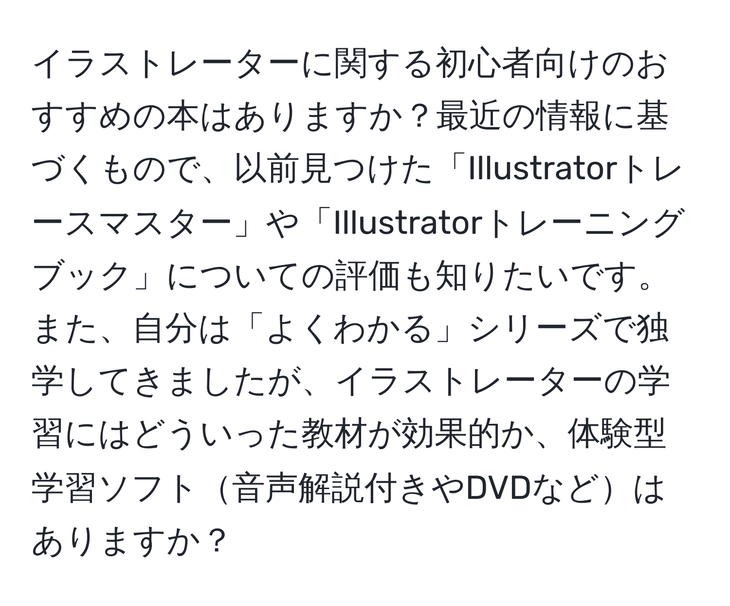 イラストレーターに関する初心者向けのおすすめの本はありますか？最近の情報に基づくもので、以前見つけた「Illustratorトレースマスター」や「Illustratorトレーニングブック」についての評価も知りたいです。また、自分は「よくわかる」シリーズで独学してきましたが、イラストレーターの学習にはどういった教材が効果的か、体験型学習ソフト音声解説付きやDVDなどはありますか？