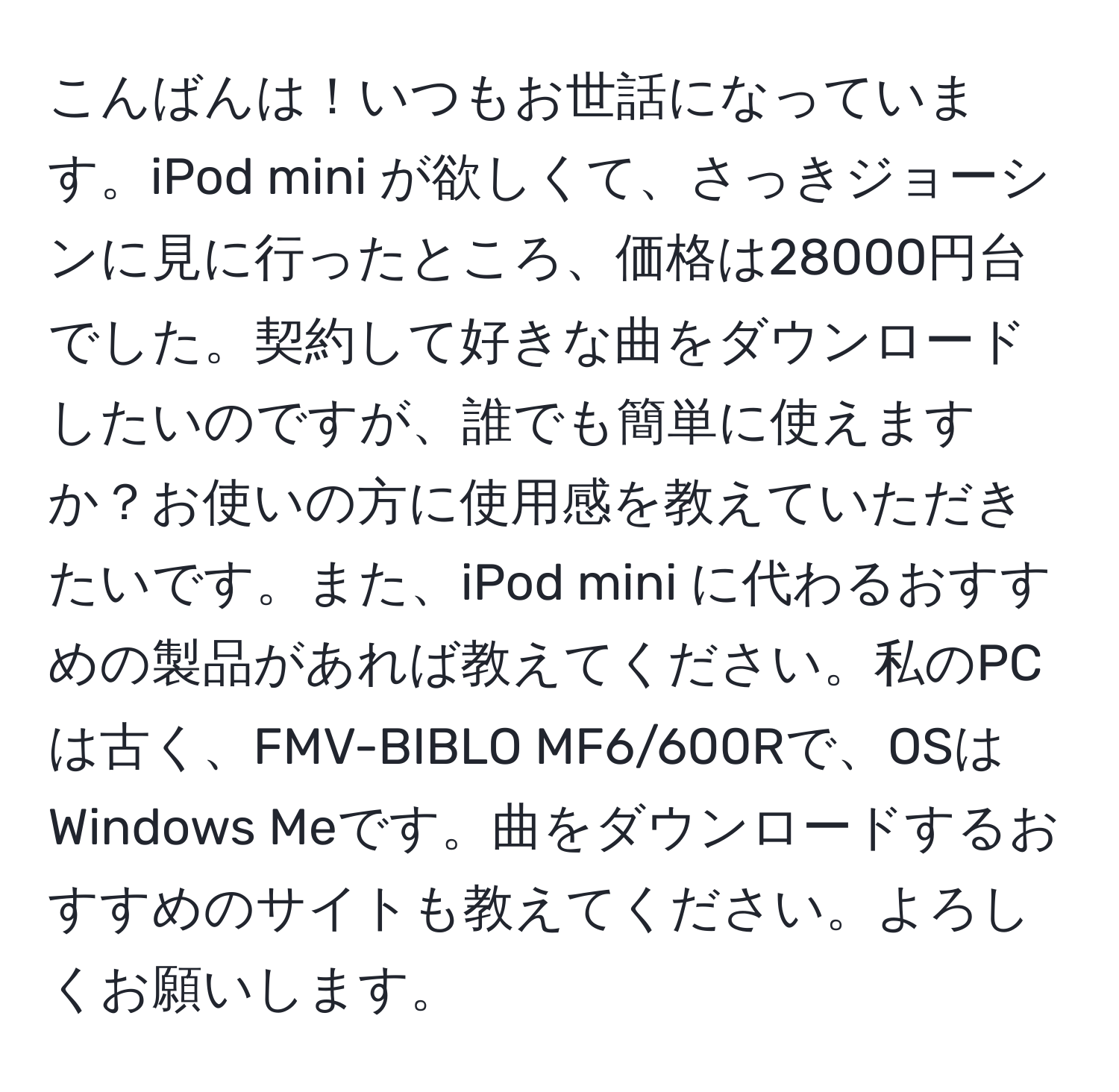 こんばんは！いつもお世話になっています。iPod mini が欲しくて、さっきジョーシンに見に行ったところ、価格は28000円台でした。契約して好きな曲をダウンロードしたいのですが、誰でも簡単に使えますか？お使いの方に使用感を教えていただきたいです。また、iPod mini に代わるおすすめの製品があれば教えてください。私のPCは古く、FMV-BIBLO MF6/600Rで、OSはWindows Meです。曲をダウンロードするおすすめのサイトも教えてください。よろしくお願いします。