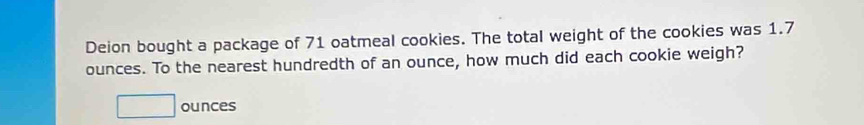 Deion bought a package of 71 oatmeal cookies. The total weight of the cookies was 1.7
ounces. To the nearest hundredth of an ounce, how much did each cookie weigh?
□ ounces