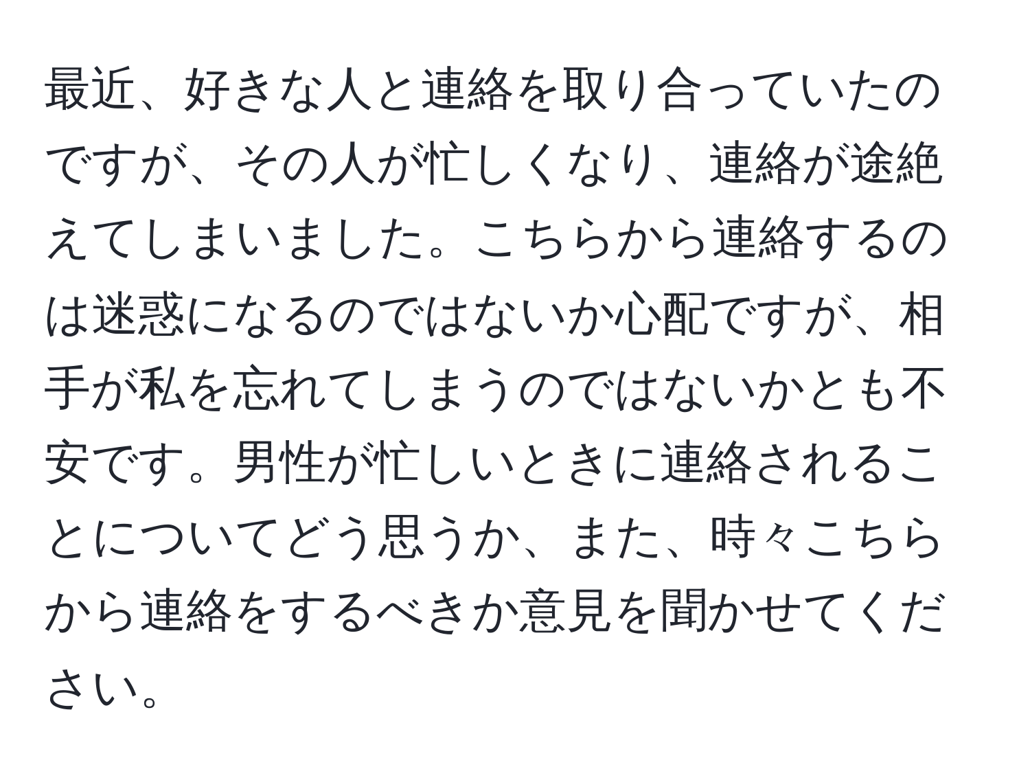 最近、好きな人と連絡を取り合っていたのですが、その人が忙しくなり、連絡が途絶えてしまいました。こちらから連絡するのは迷惑になるのではないか心配ですが、相手が私を忘れてしまうのではないかとも不安です。男性が忙しいときに連絡されることについてどう思うか、また、時々こちらから連絡をするべきか意見を聞かせてください。