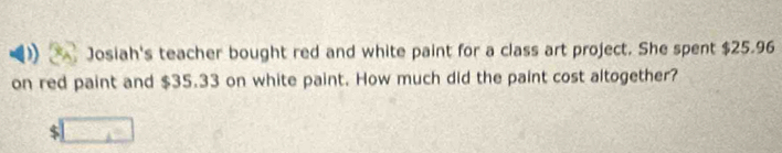 Josiah's teacher bought red and white paint for a class art project. She spent $25.96
on red paint and $35.33 on white paint. How much did the paint cost altogether?
$ □